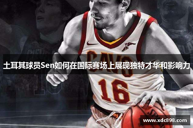土耳其球員Sen如何在國際賽場(chǎng)上展現獨特才華和影響力